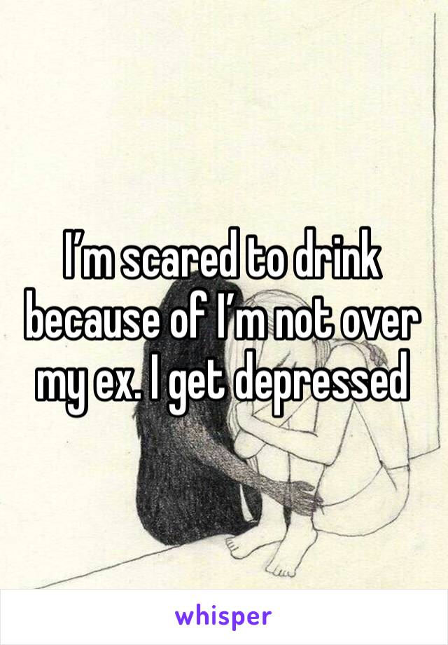 I’m scared to drink because of I’m not over my ex. I get depressed 