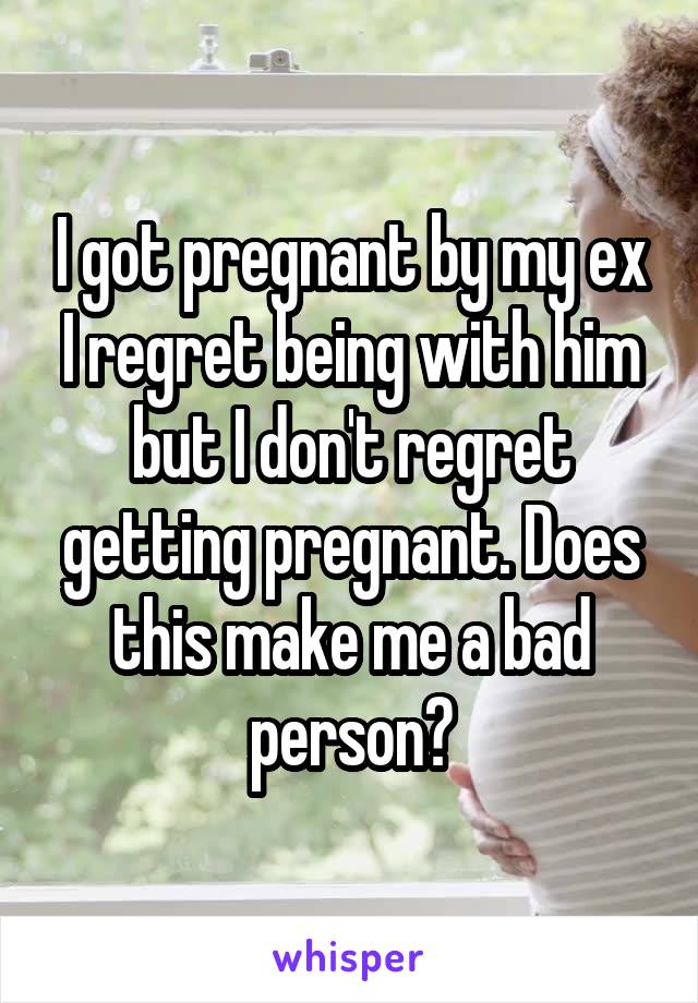 I got pregnant by my ex I regret being with him but I don't regret getting pregnant. Does this make me a bad person?