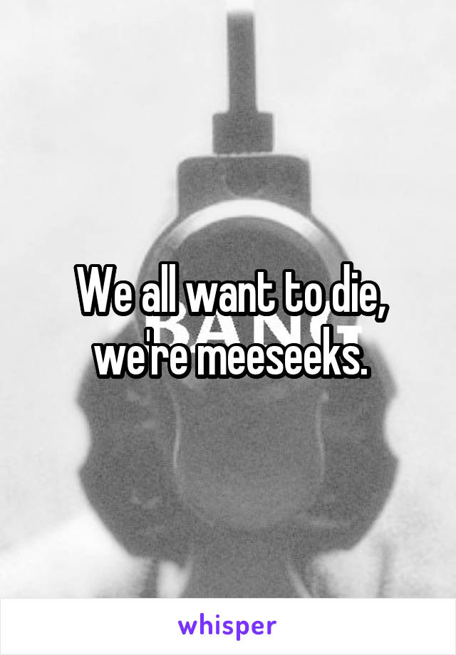 We all want to die, we're meeseeks.