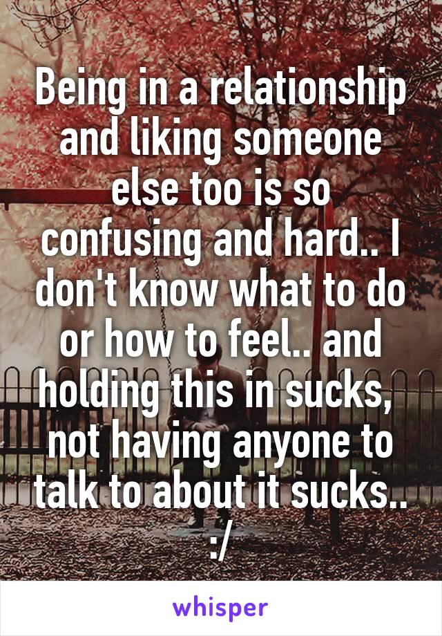 Being in a relationship and liking someone else too is so confusing and hard.. I don't know what to do or how to feel.. and holding this in sucks,  not having anyone to talk to about it sucks.. :/