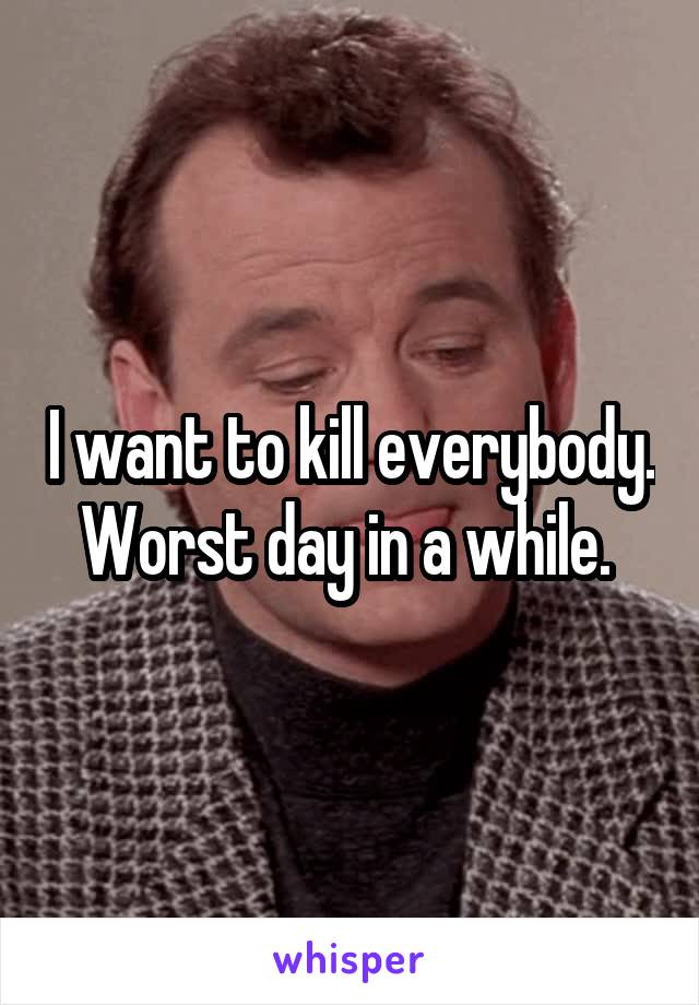 I want to kill everybody. Worst day in a while. 