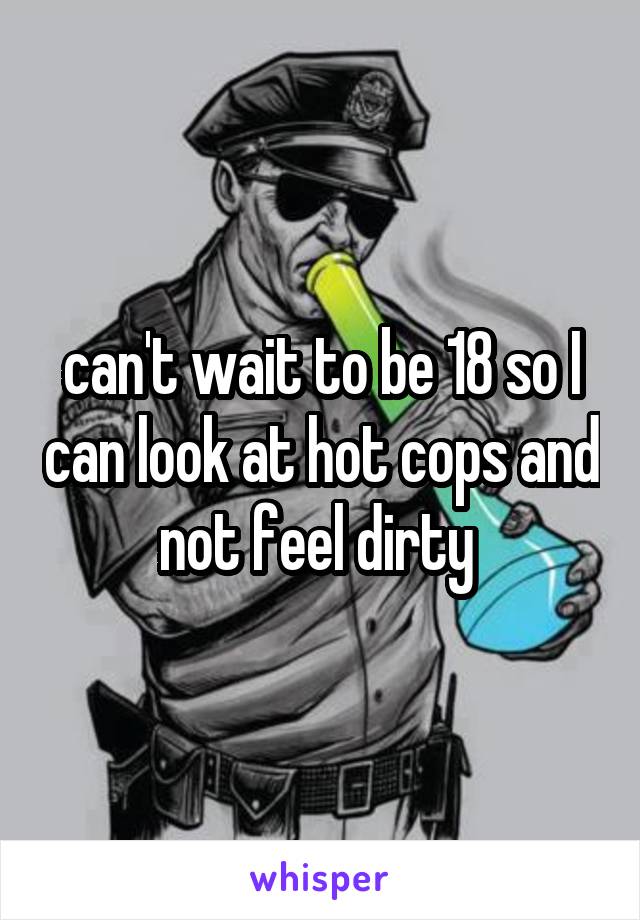 can't wait to be 18 so I can look at hot cops and not feel dirty 