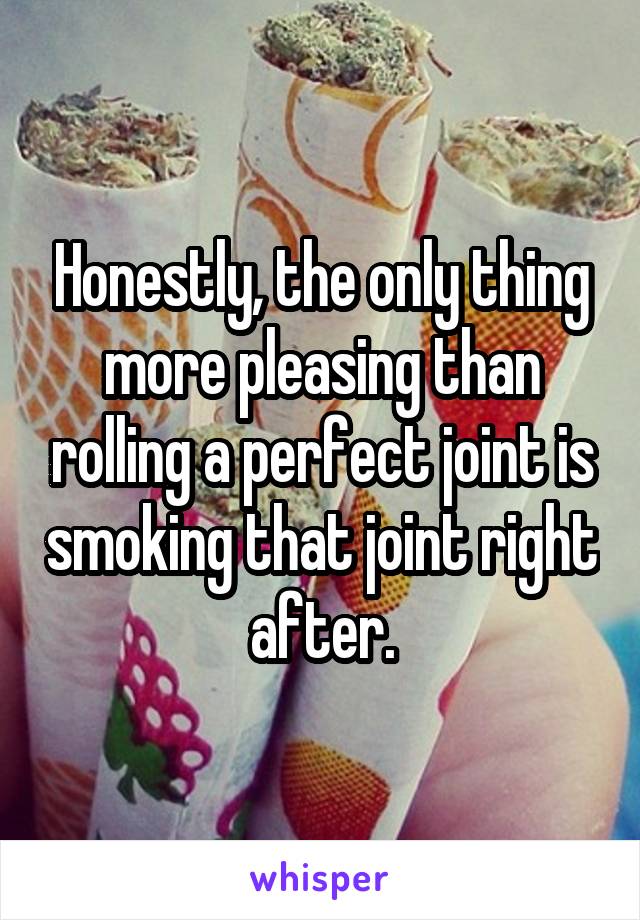 Honestly, the only thing more pleasing than rolling a perfect joint is smoking that joint right after.