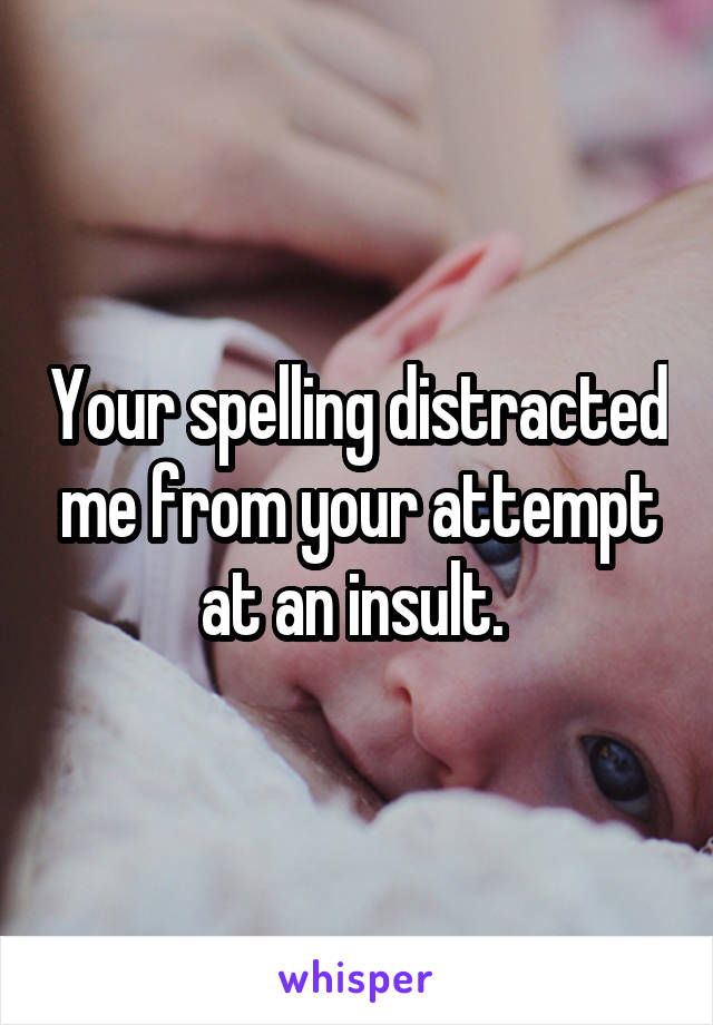 Your spelling distracted me from your attempt at an insult. 