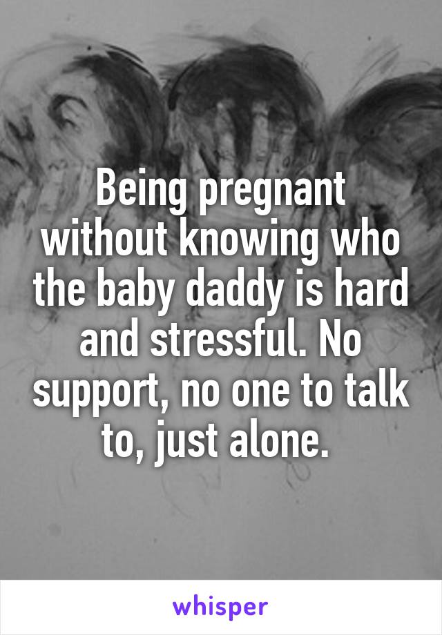 Being pregnant without knowing who the baby daddy is hard and stressful. No support, no one to talk to, just alone. 