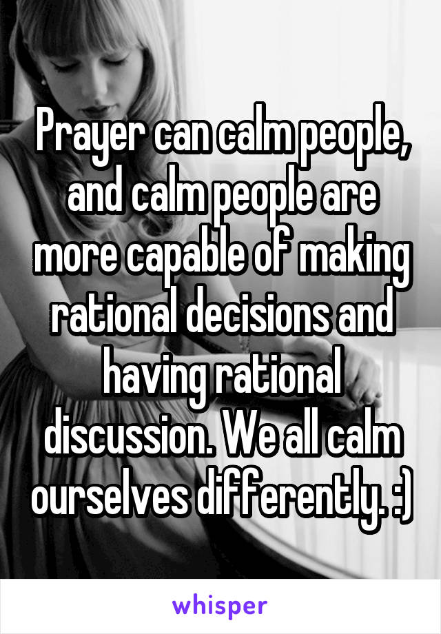 Prayer can calm people, and calm people are more capable of making rational decisions and having rational discussion. We all calm ourselves differently. :)