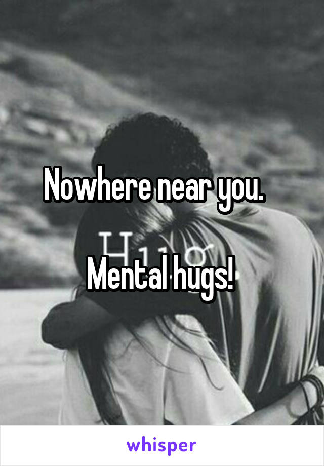 Nowhere near you.   

Mental hugs! 
