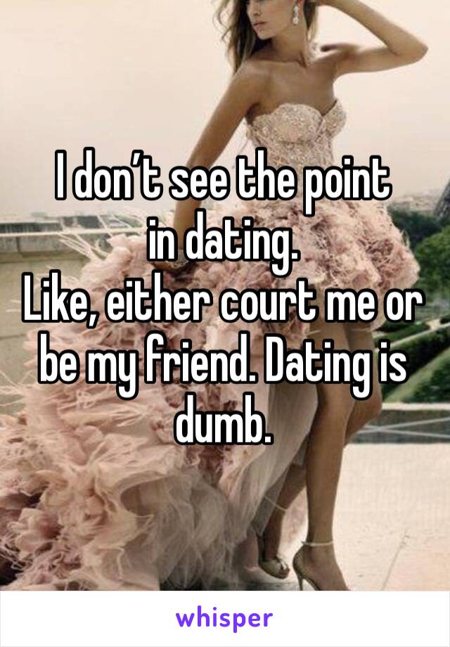 I don’t see the point in dating. 
Like, either court me or be my friend. Dating is dumb. 