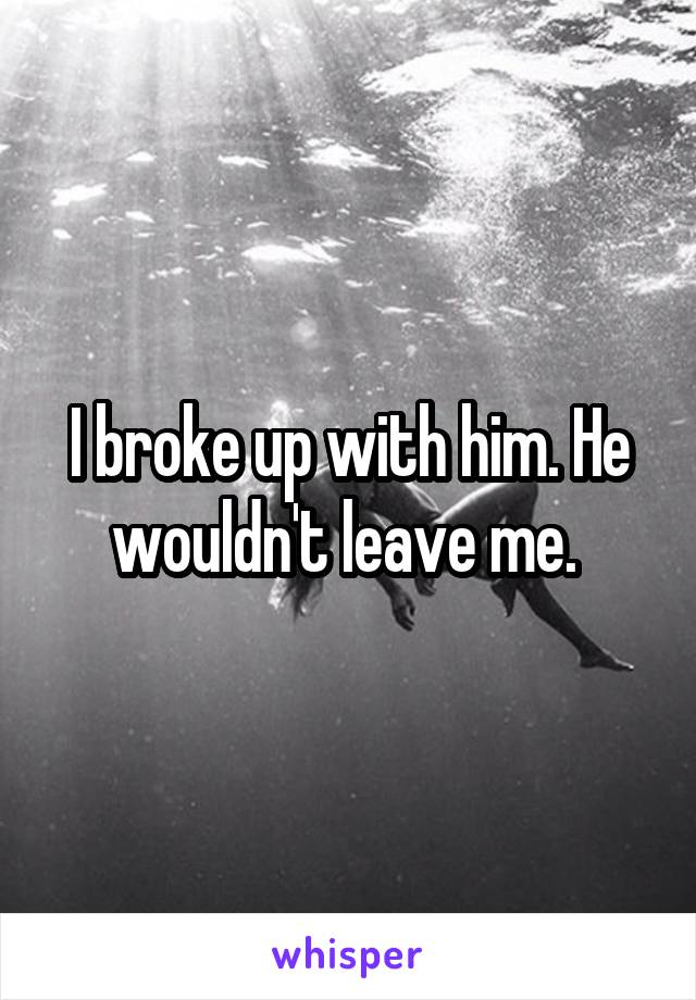 I broke up with him. He wouldn't leave me. 