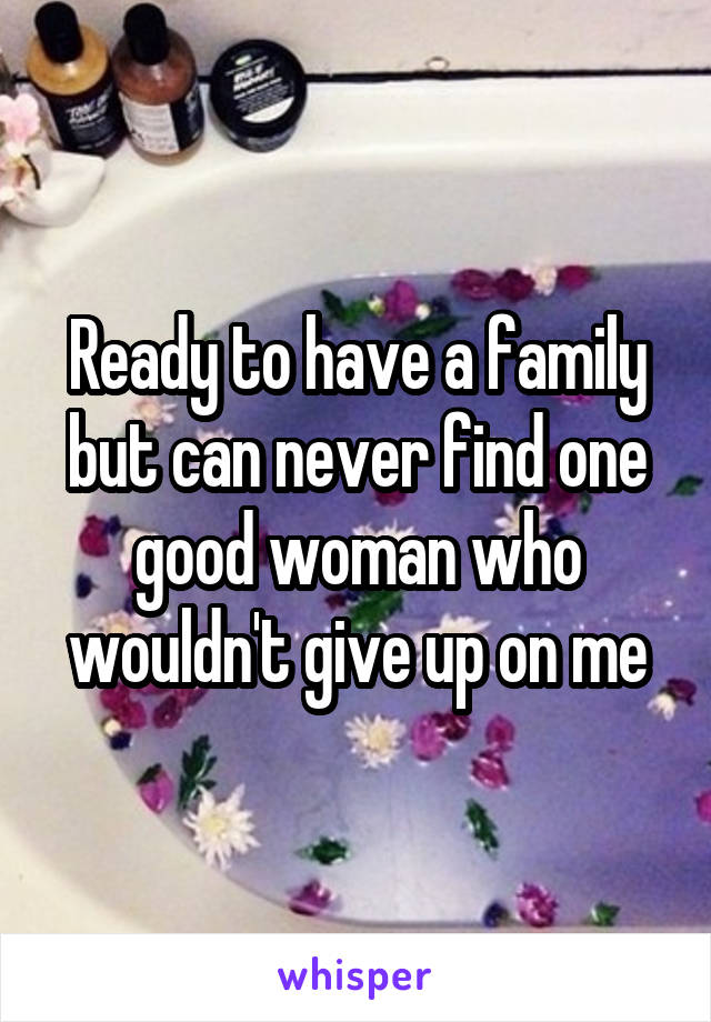 Ready to have a family but can never find one good woman who wouldn't give up on me