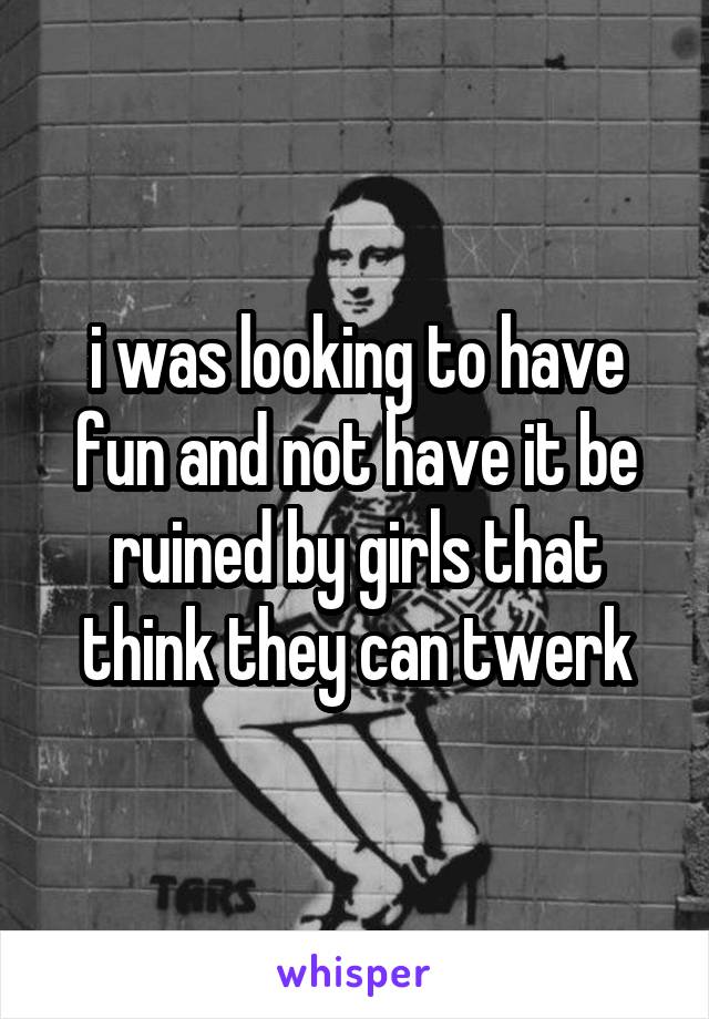 i was looking to have fun and not have it be ruined by girls that think they can twerk