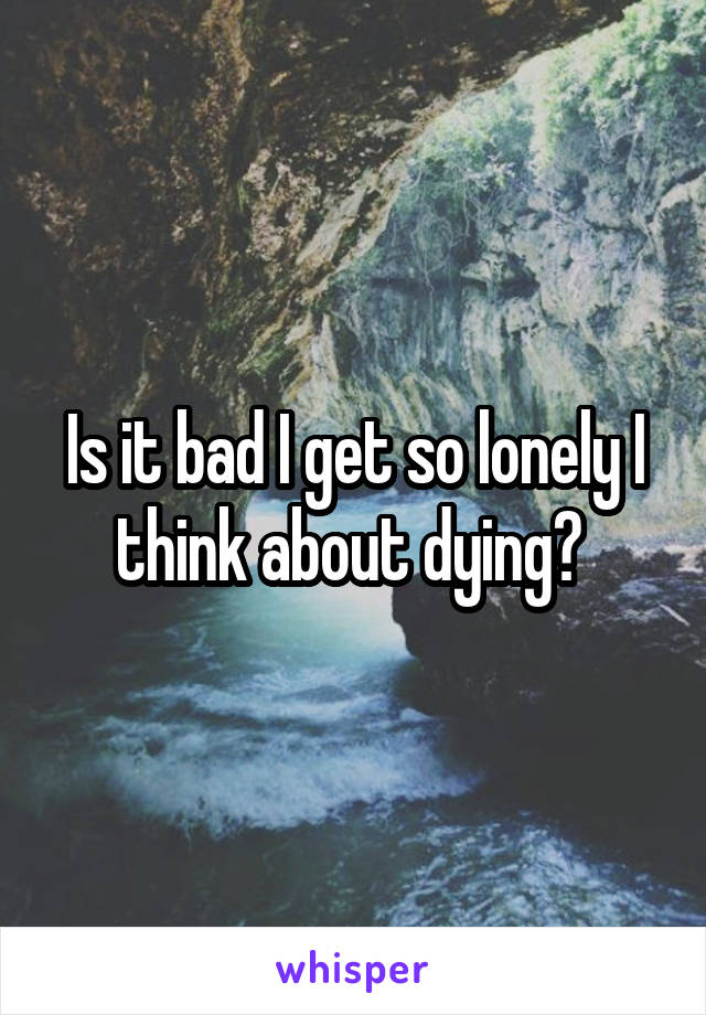 Is it bad I get so lonely I think about dying? 