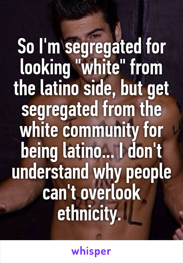 So I'm segregated for looking "white" from the latino side, but get segregated from the white community for being latino... I don't understand why people can't overlook ethnicity. 