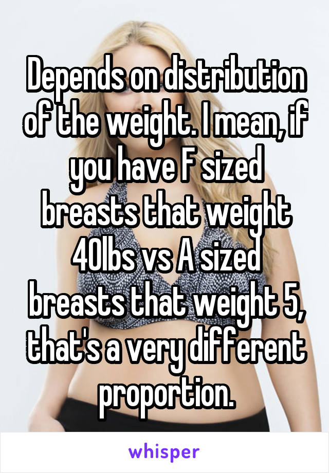 Depends on distribution of the weight. I mean, if you have F sized breasts that weight 40lbs vs A sized breasts that weight 5, that's a very different proportion.