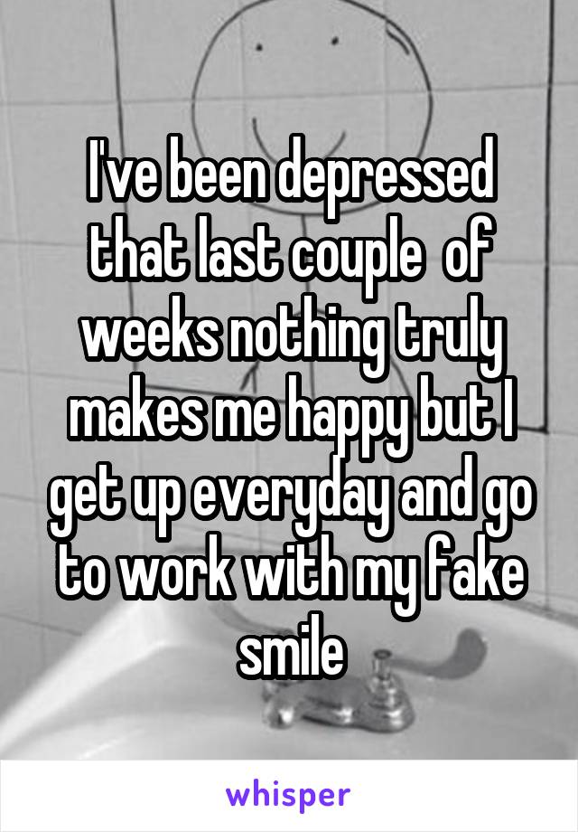 I've been depressed that last couple  of weeks nothing truly makes me happy but I get up everyday and go to work with my fake smile