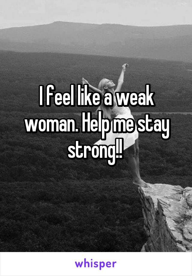 I feel like a weak woman. Help me stay strong!! 
