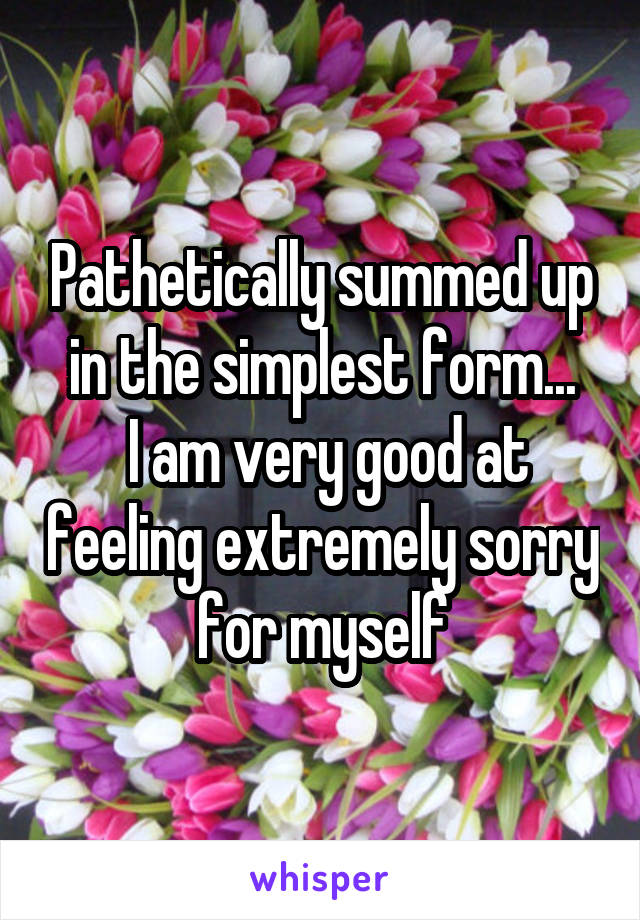 Pathetically summed up in the simplest form...
 I am very good at feeling extremely sorry for myself