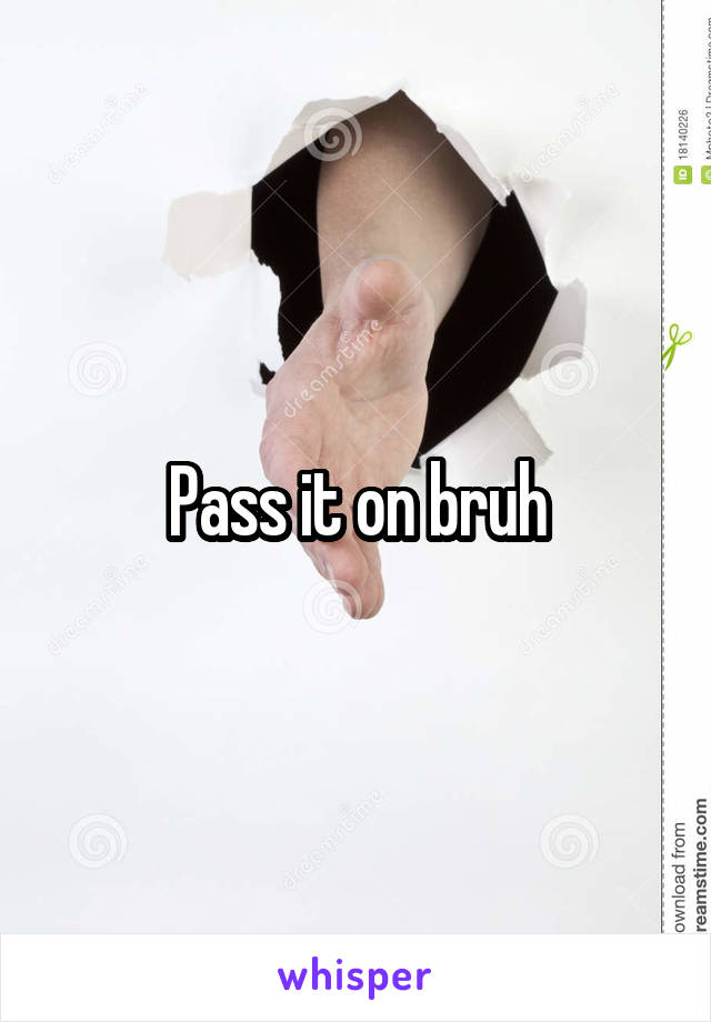 Pass it on bruh