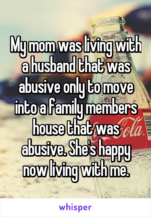 My mom was living with a husband that was abusive only to move into a family members house that was abusive. She's happy now living with me.