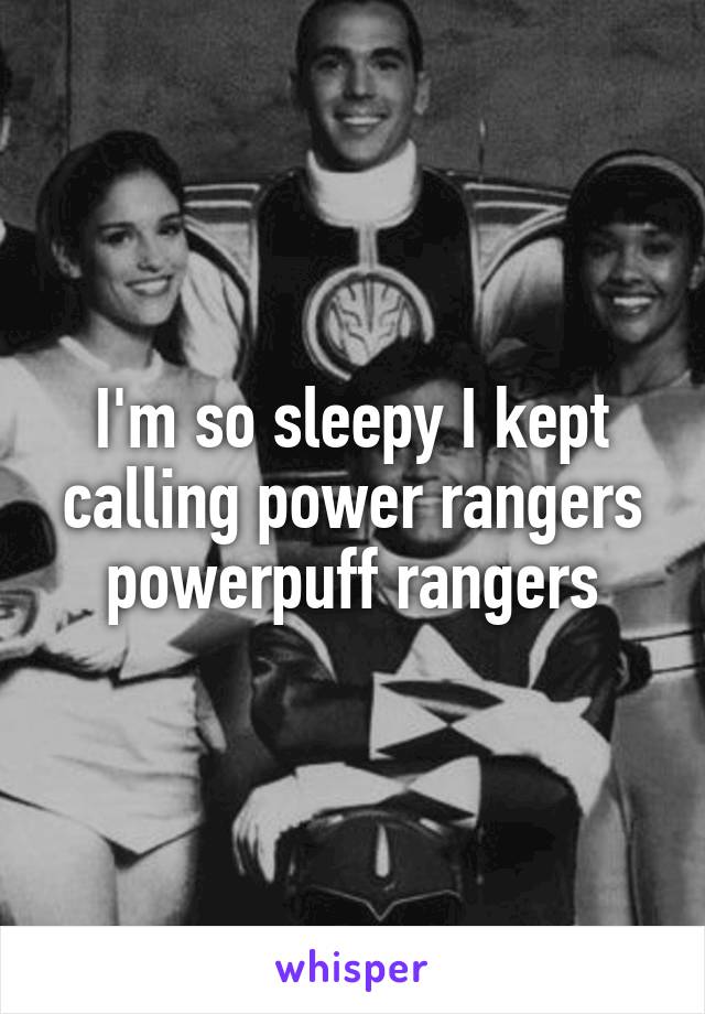 I'm so sleepy I kept calling power rangers powerpuff rangers