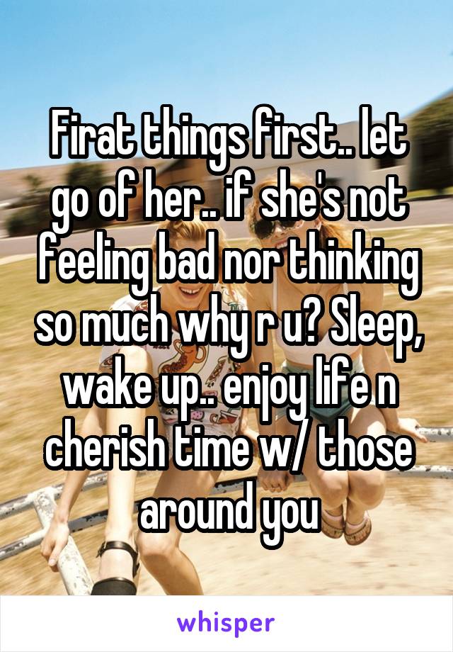 Firat things first.. let go of her.. if she's not feeling bad nor thinking so much why r u? Sleep, wake up.. enjoy life n cherish time w/ those around you