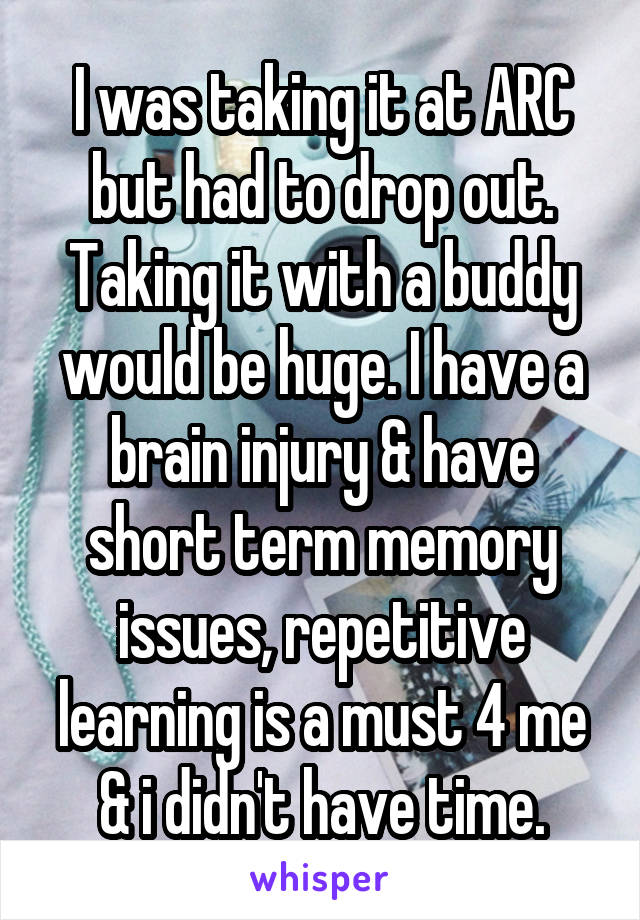 I was taking it at ARC but had to drop out. Taking it with a buddy would be huge. I have a brain injury & have short term memory issues, repetitive learning is a must 4 me & i didn't have time.