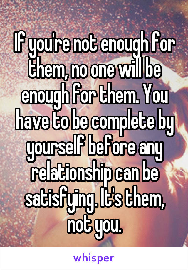 If you're not enough for them, no one will be enough for them. You have to be complete by yourself before any relationship can be satisfying. It's them, not you.