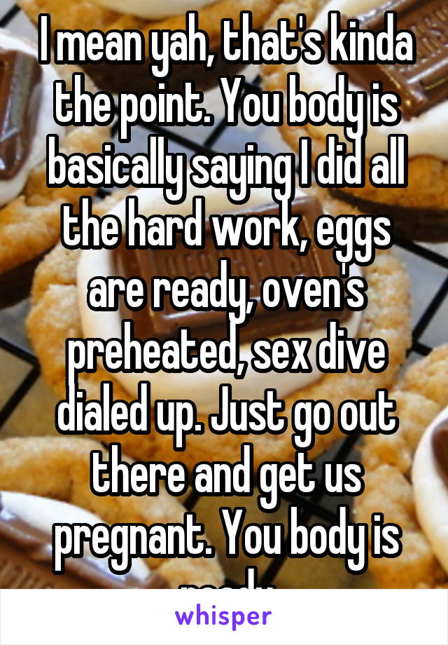 I mean yah, that's kinda the point. You body is basically saying I did all the hard work, eggs are ready, oven's preheated, sex dive dialed up. Just go out there and get us pregnant. You body is ready