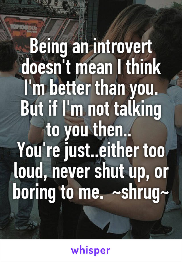 Being an introvert doesn't mean I think I'm better than you. But if I'm not talking to you then.. 
You're just..either too loud, never shut up, or boring to me.  ~shrug~ 