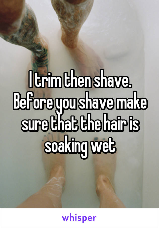 I trim then shave. Before you shave make sure that the hair is soaking wet