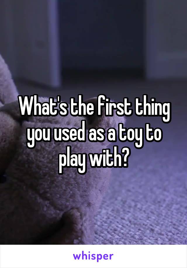 What's the first thing you used as a toy to play with?