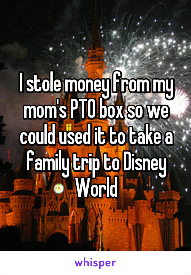 I stole money from my mom's PTO box so we could used it to take a family trip to Disney World