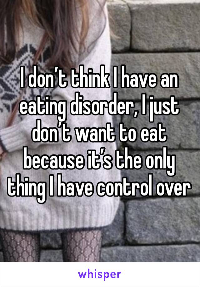 I don’t think I have an eating disorder, I just don’t want to eat because it’s the only thing I have control over
