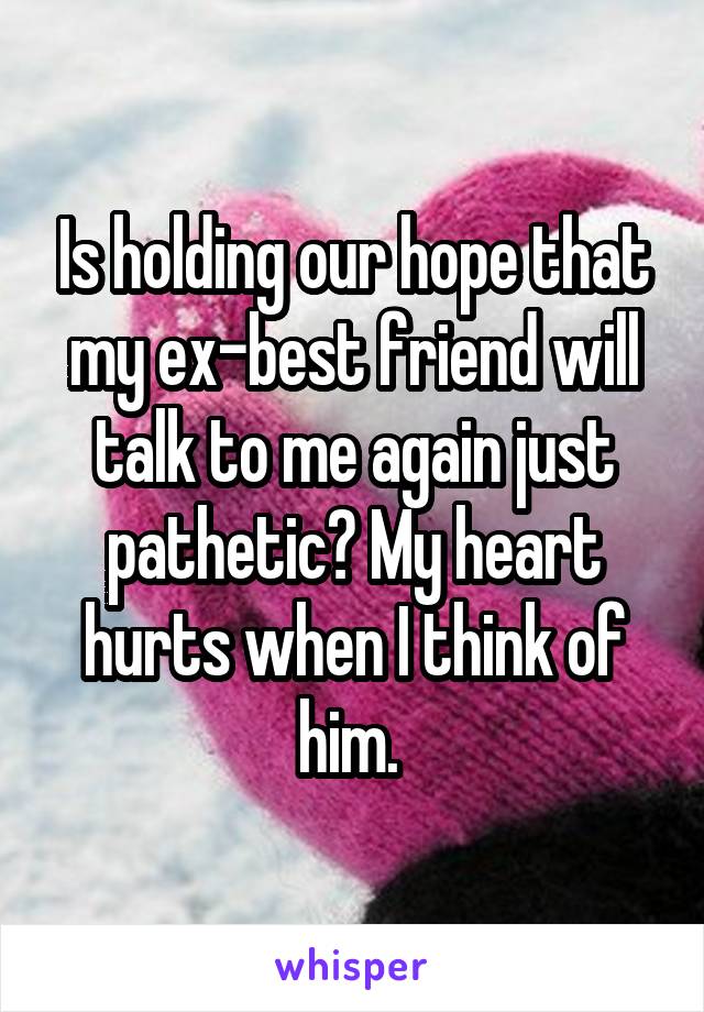 Is holding our hope that my ex-best friend will talk to me again just pathetic? My heart hurts when I think of him. 