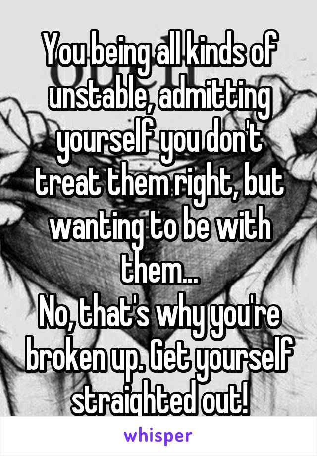 You being all kinds of unstable, admitting yourself you don't treat them right, but wanting to be with them...
No, that's why you're broken up. Get yourself straighted out!