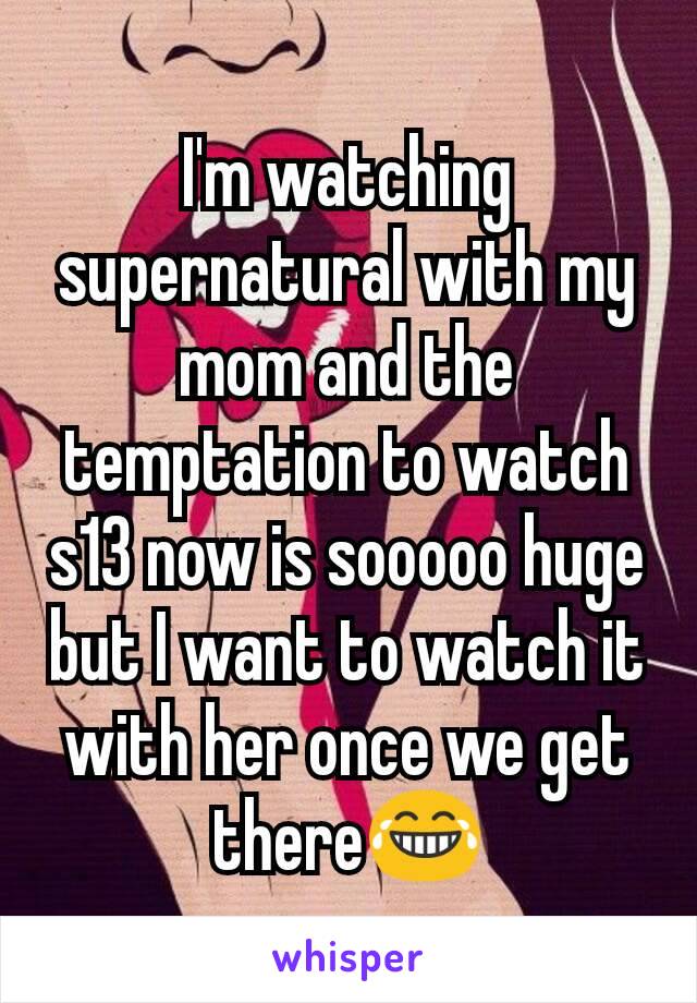 I'm watching supernatural with my mom and the temptation to watch s13 now is sooooo huge but I want to watch it with her once we get there😂