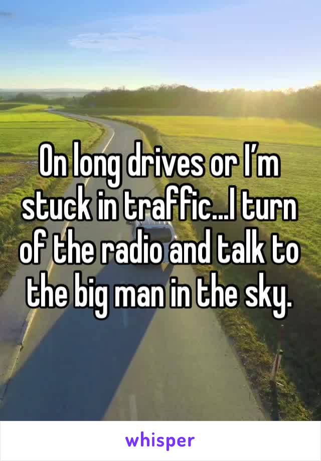 On long drives or I’m stuck in traffic...I turn of the radio and talk to the big man in the sky.