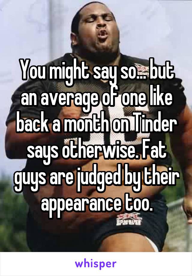 You might say so... but an average of one like back a month on Tinder says otherwise. Fat guys are judged by their appearance too.