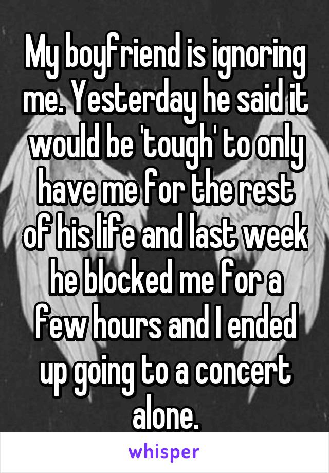 My boyfriend is ignoring me. Yesterday he said it would be 'tough' to only have me for the rest of his life and last week he blocked me for a few hours and I ended up going to a concert alone.