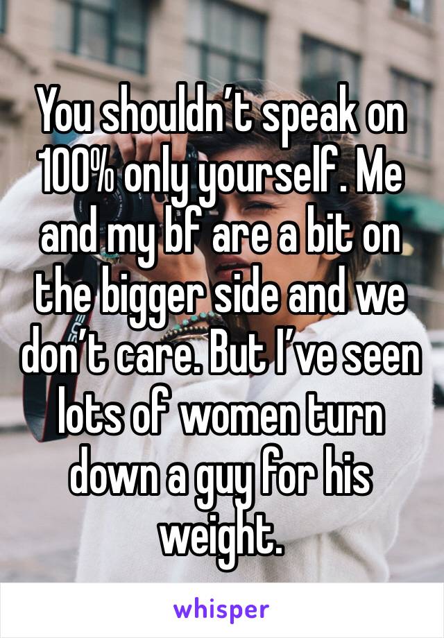 You shouldn’t speak on 100% only yourself. Me and my bf are a bit on the bigger side and we don’t care. But I’ve seen lots of women turn down a guy for his weight.