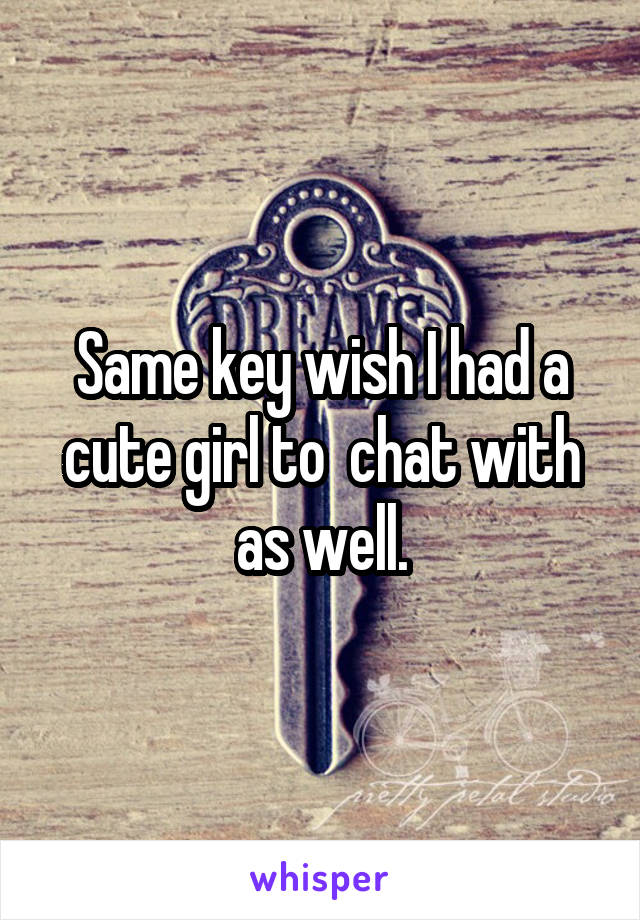 Same key wish I had a cute girl to  chat with as well.