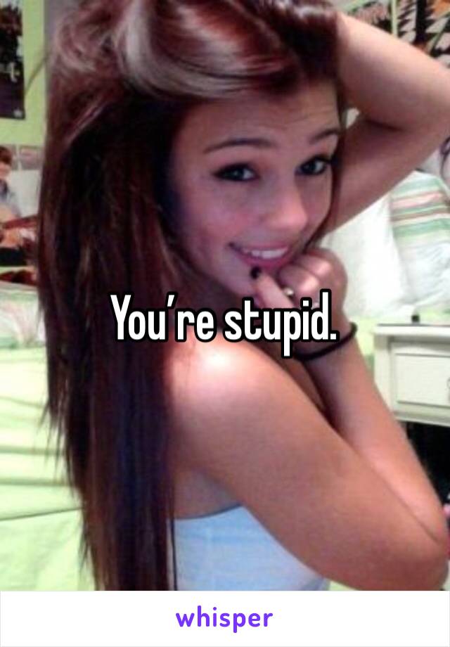 You’re stupid. 