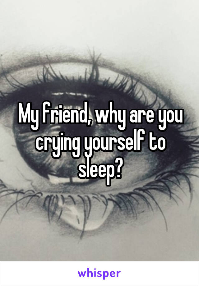 My friend, why are you crying yourself to sleep?