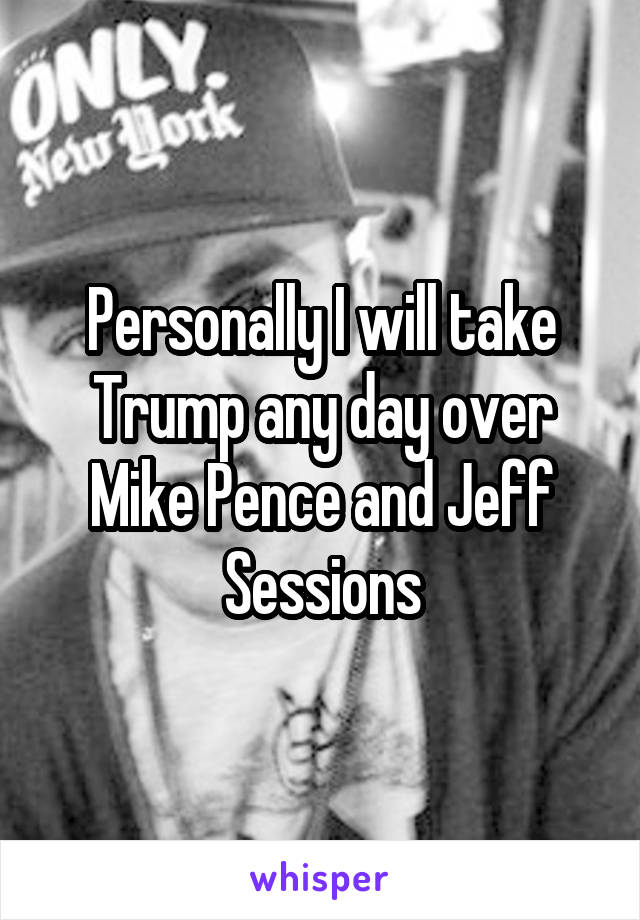 Personally I will take Trump any day over Mike Pence and Jeff Sessions