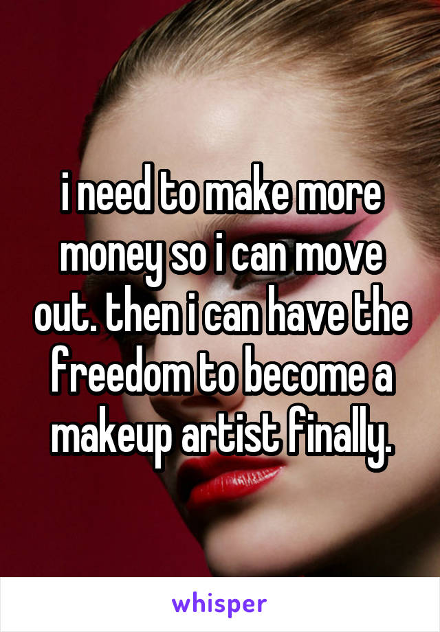 i need to make more money so i can move out. then i can have the freedom to become a makeup artist finally.