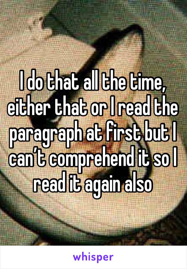 I do that all the time, either that or I read the paragraph at first but I can’t comprehend it so I read it again also