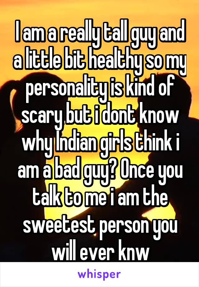 I am a really tall guy and a little bit healthy so my personality is kind of scary but i dont know why Indian girls think i am a bad guy? Once you talk to me i am the sweetest person you will ever knw