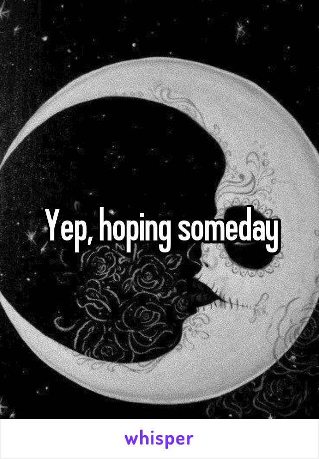 Yep, hoping someday