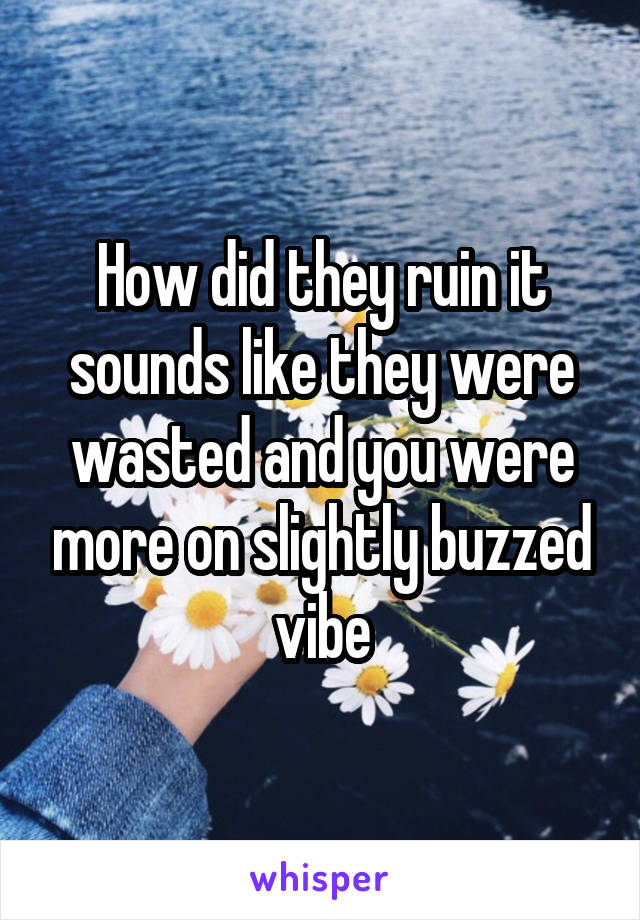 How did they ruin it sounds like they were wasted and you were more on slightly buzzed vibe