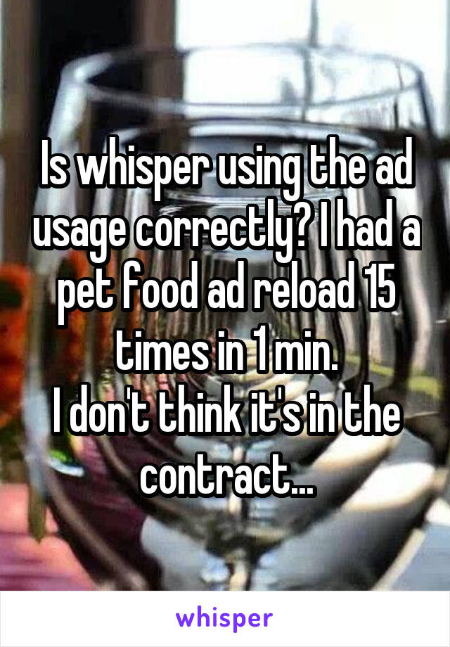 Is whisper using the ad usage correctly? I had a pet food ad reload 15 times in 1 min.
I don't think it's in the contract...